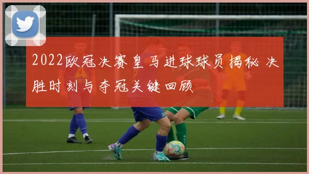 2022欧冠决赛皇马进球球员揭秘 决胜时刻与夺冠关键回顾