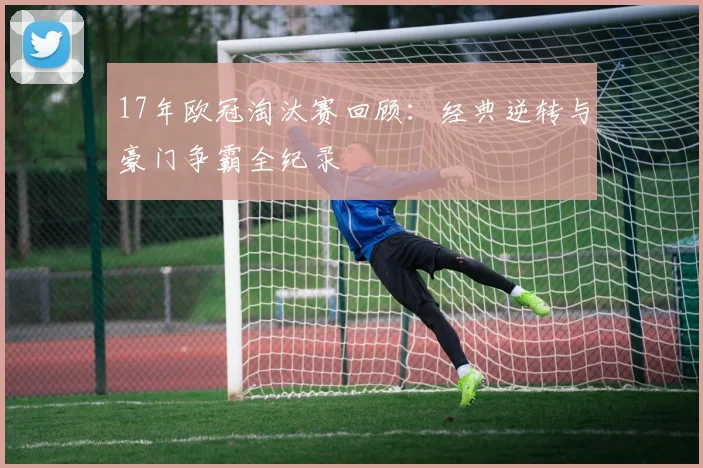 17年欧冠淘汰赛回顾：经典逆转与豪门争霸全纪录