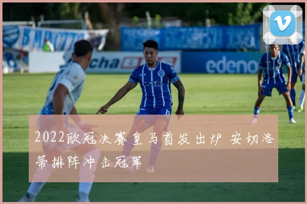 2022欧冠决赛皇马首发出炉 安切洛蒂排阵冲击冠军