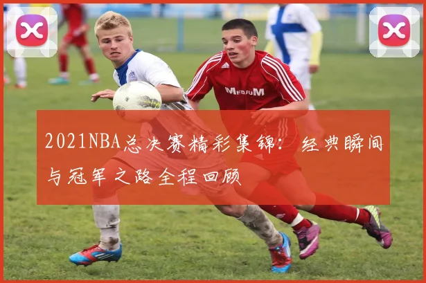 2021NBA总决赛精彩集锦：经典瞬间与冠军之路全程回顾