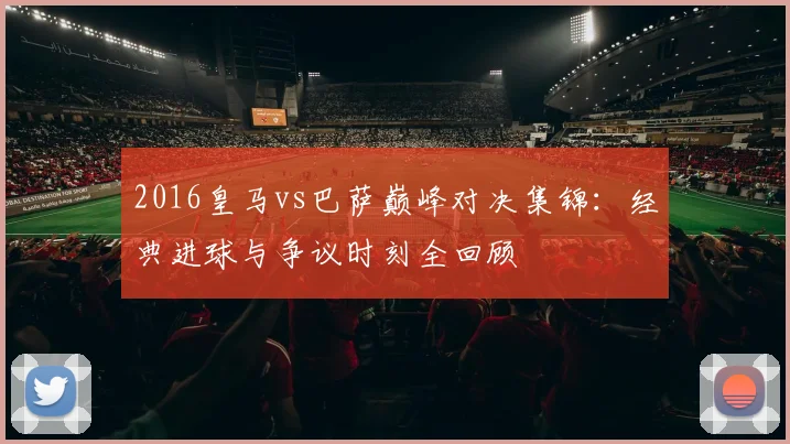 2016皇马vs巴萨巅峰对决集锦：经典进球与争议时刻全回顾