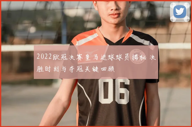 2022欧冠决赛皇马进球球员揭秘 决胜时刻与夺冠关键回顾