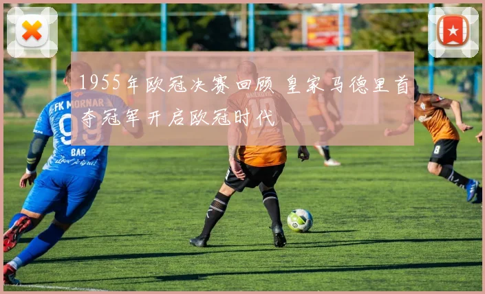 1955年欧冠决赛回顾 皇家马德里首夺冠军开启欧冠时代