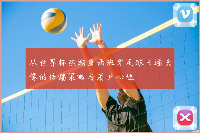 从世界杯热潮看西班牙足球卡通头像的传播策略与用户心理