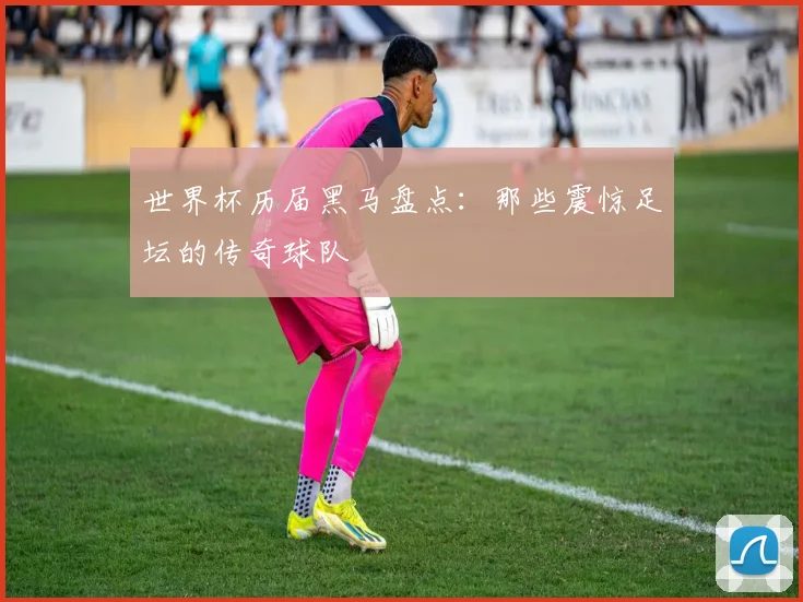 世界杯历届黑马盘点：那些震惊足坛的传奇球队