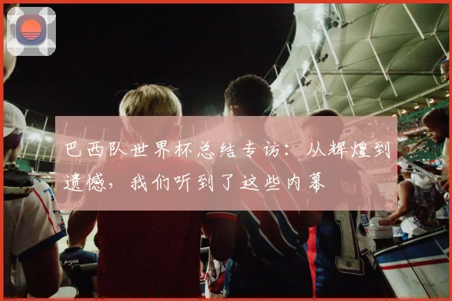 巴西队世界杯总结专访：从辉煌到遗憾，我们听到了这些内幕