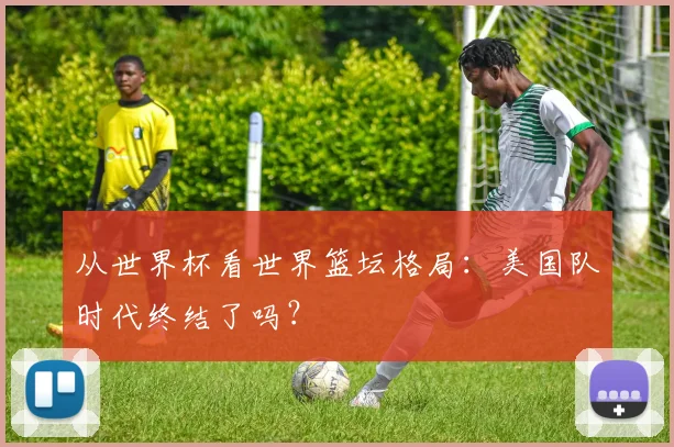从世界杯看世界篮坛格局：美国队时代终结了吗？