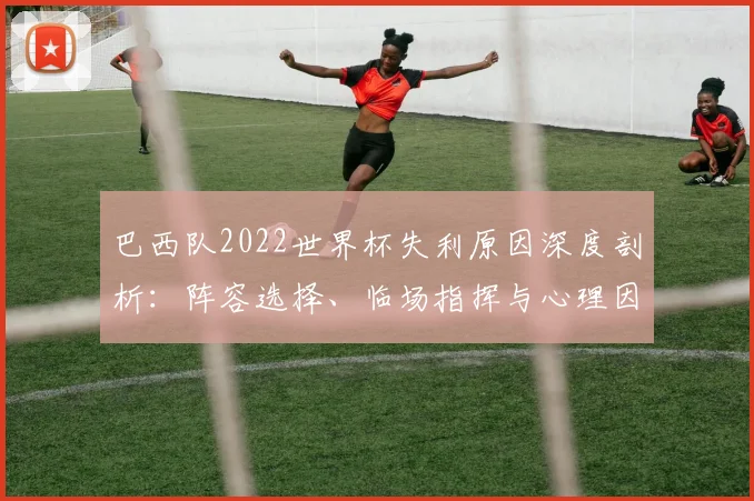 巴西队2022世界杯失利原因深度剖析：阵容选择、临场指挥与心理因素