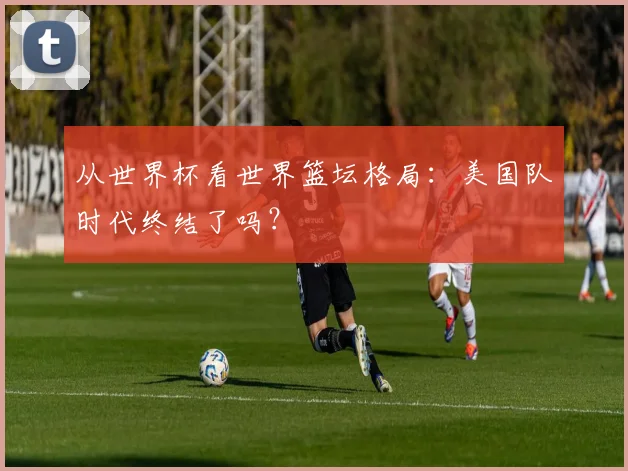 从世界杯看世界篮坛格局：美国队时代终结了吗？
