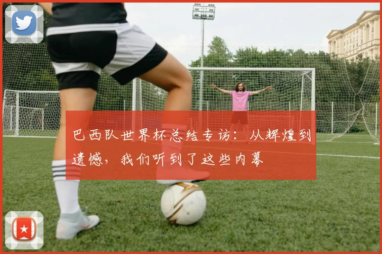 巴西队世界杯总结专访：从辉煌到遗憾，我们听到了这些内幕