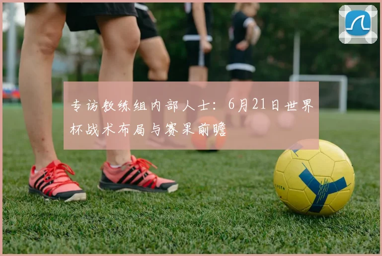 专访教练组内部人士:6月21日世界杯战术布局与赛果前瞻