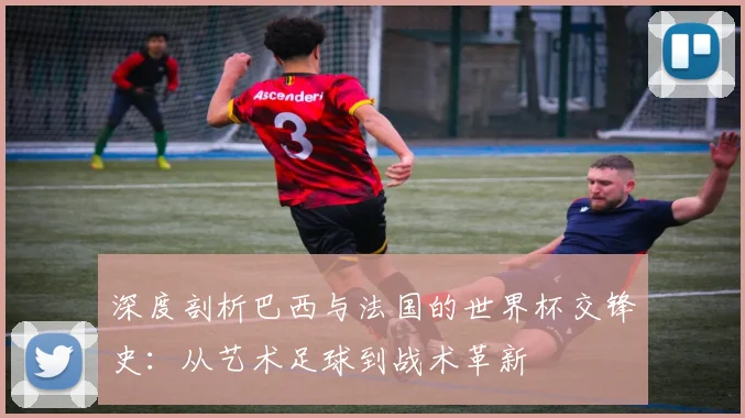 深度剖析巴西与法国的世界杯交锋史：从艺术足球到战术革新