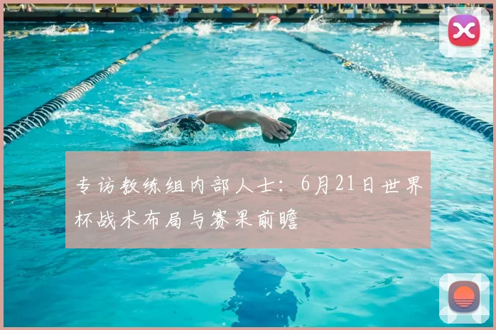 专访教练组内部人士:6月21日世界杯战术布局与赛果前瞻