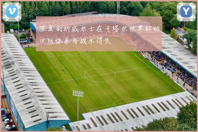 深度剖析威尔士在卡塔尔世界杯的攻防体系与战术得失
