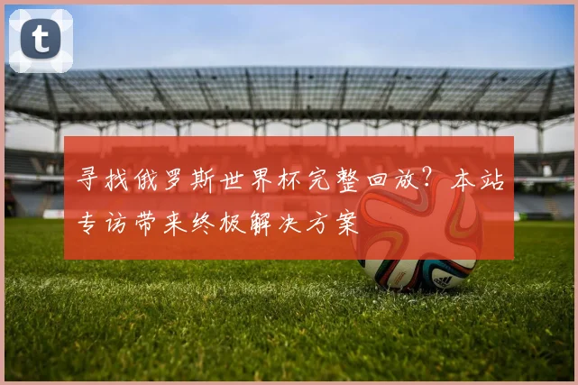 寻找俄罗斯世界杯完整回放？本站专访带来终极解决方案