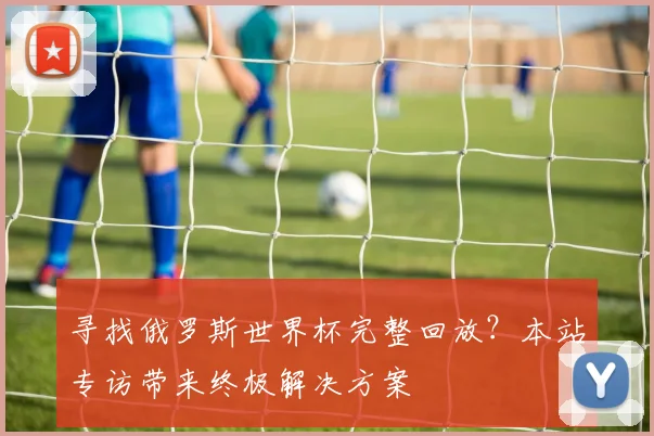 寻找俄罗斯世界杯完整回放？本站专访带来终极解决方案